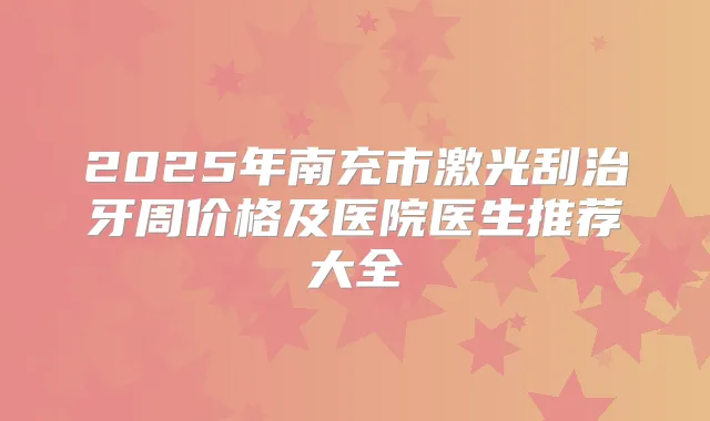 2025年南充市激光刮治牙周价格及医院医生推荐大全