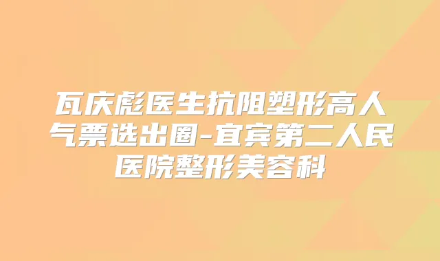 瓦庆彪医生抗阻塑形高人气票选出圈-宜宾第二人民医院整形美容科