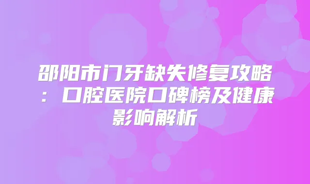 邵阳市门牙缺失修复攻略:口腔医院口碑榜及健康影响解析