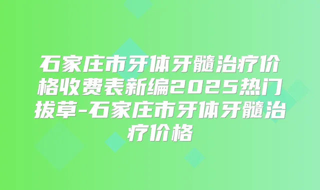 石家庄市牙体牙髓价格收费表新编2025热门拔草-石家庄市牙体牙髓价格