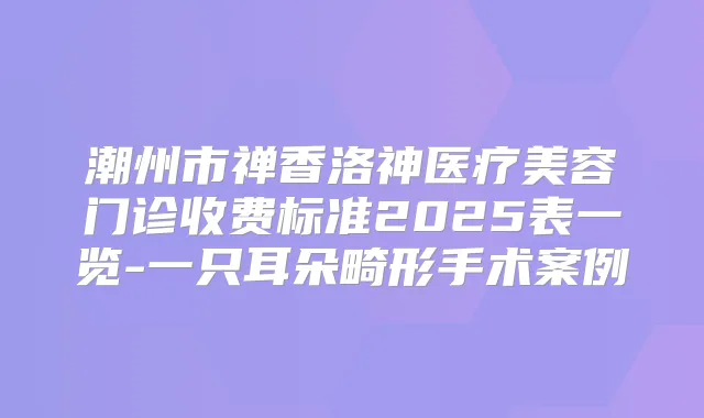 潮州市禅香洛神医疗美容门诊收费标准2025表一览-一只耳朵畸形手术案例