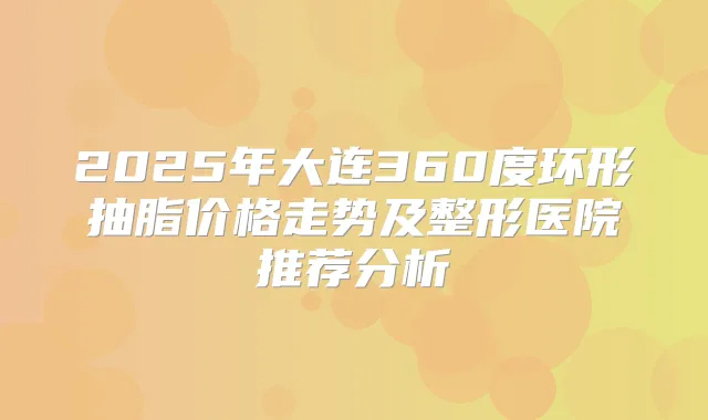 2025年大连360度环形抽脂价格走势及整形医院推荐分析