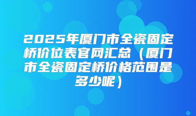 2025年厦门市全瓷固定桥价位表官网汇总（厦门市全瓷固定桥价格范围是多少呢）