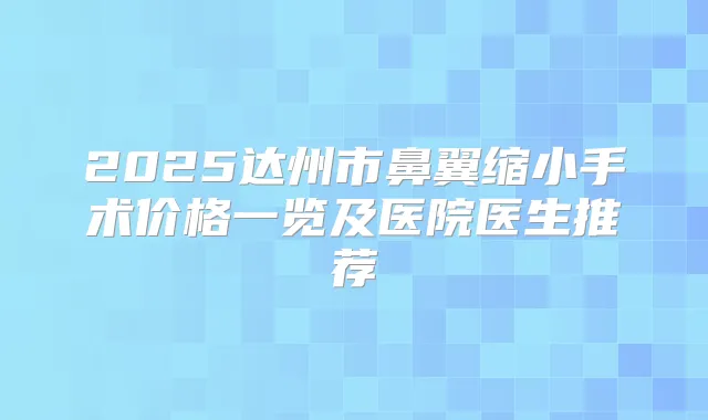 2025达州市鼻翼缩小手术价格一览及医院医生推荐