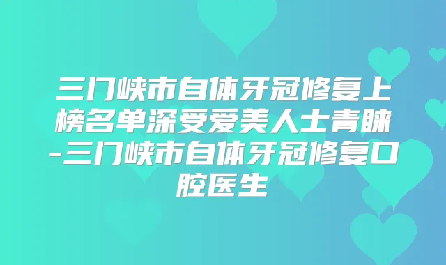 三门峡市自体牙冠修复上榜名单深受爱美人士青睐-三门峡市自体牙冠修复口腔医生