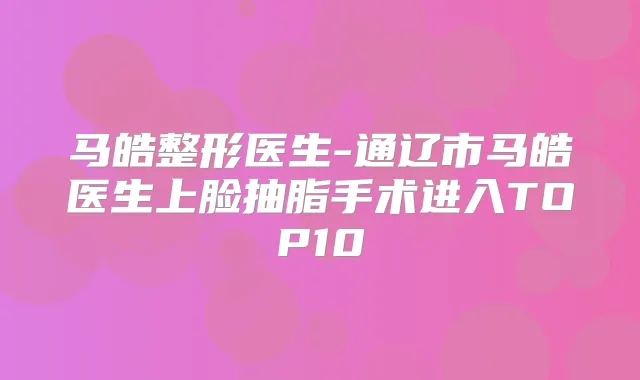 马皓整形医生-通辽市马皓医生上脸抽脂手术进入TOP10