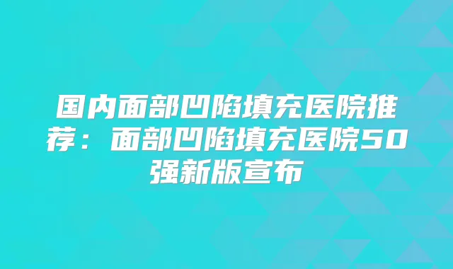 国内面部凹陷填充医院推荐：面部凹陷填充医院50强新版宣布
