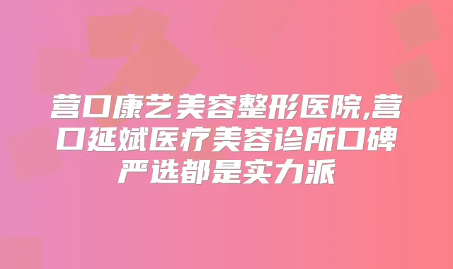 营口康艺美容整形医院,营口延斌医疗美容诊所口碑严选都是实力派