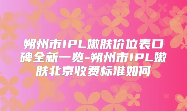 朔州市IPL嫩肤价位表口碑全新一览-朔州市IPL嫩肤北京收费标准如何