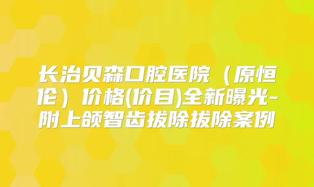 长治贝森口腔医院（原恒伦）价格(价目)全新曝光-附上颌智齿拔除拔除案例