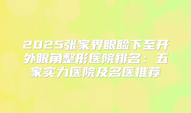 2025张家界眼睑下至开外眼角整形医院排名：五家实力医院及名医推荐