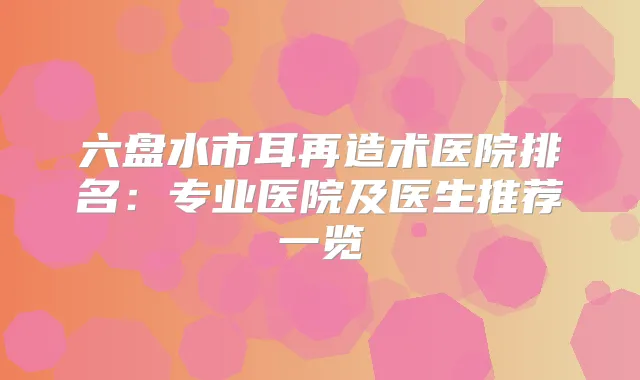 六盘水市耳再造术医院排名：专业医院及医生推荐一览