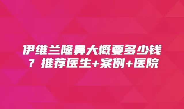 伊维兰隆鼻大概要多少钱?推荐医生+案例+医院