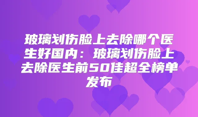 玻璃划伤脸上去除哪个医生好国内：玻璃划伤脸上去除医生前50佳超全榜单发布
