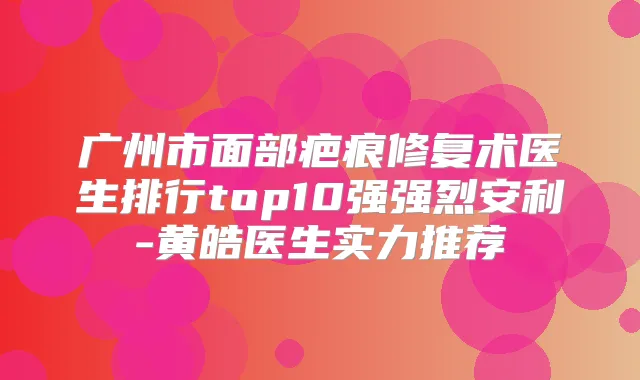 广州市面部疤痕修复术医生排行top10强强烈安利-黄皓医生实力推荐