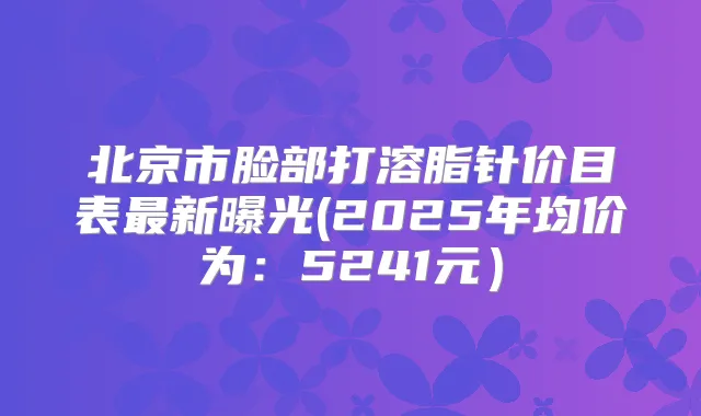 北京市脸部打溶脂针价目表新曝光(2025年均价为:5241元)