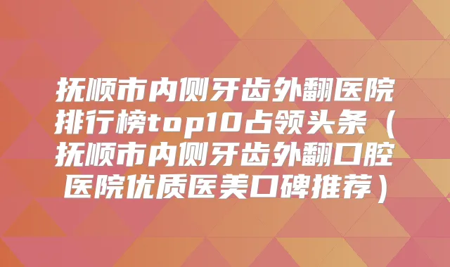 抚顺市内侧牙齿外翻医院排行榜top10占领头条（抚顺市内侧牙齿外翻口腔医院优质医美口碑推荐）