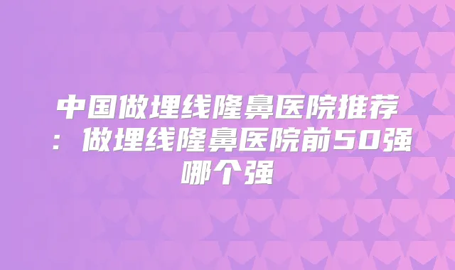 中国做埋线隆鼻医院推荐：做埋线隆鼻医院前50强哪个强