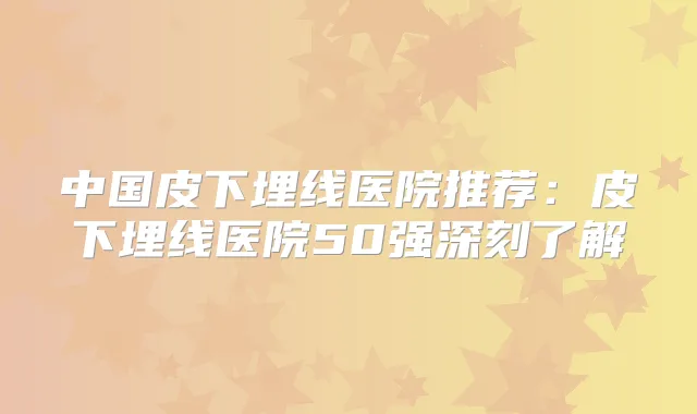 中国皮下埋线医院推荐:皮下埋线医院50强深刻了解