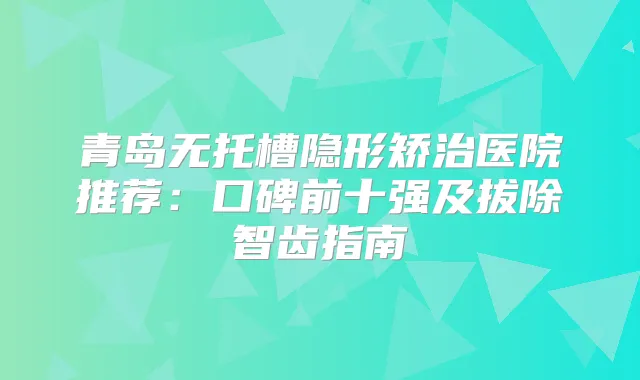 青岛无托槽隐形矫治医院推荐:口碑前十强及拔除智齿指南