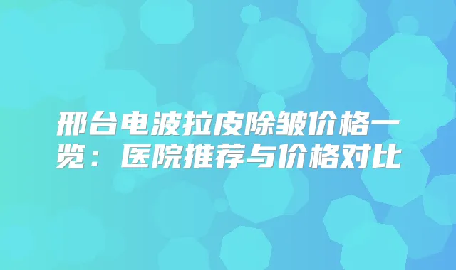 邢台电波拉皮除皱价格一览：医院推荐与价格对比
