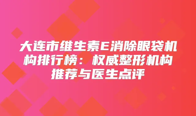 大连市维生素E消除眼袋机构排行榜:整形机构推荐与医生点评