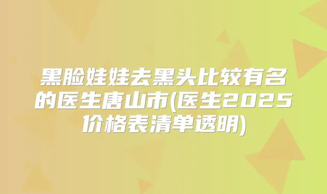 黑脸娃娃去黑头比较有名的医生唐山市(医生2025价格表清单透明)
