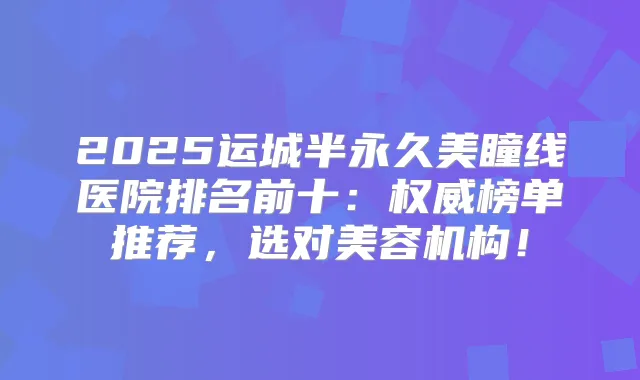 2025运城半永久美瞳线医院排名前十:榜单推荐,选对美容机构!