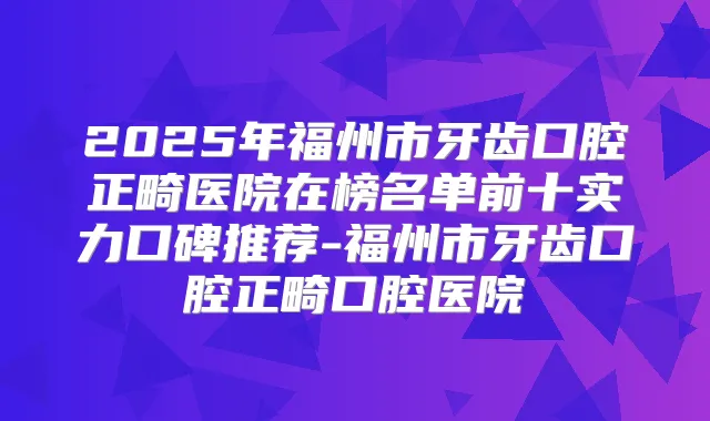 2025年福州市牙齿口腔正畸医院在榜名单前十实力口碑推荐-福州市牙齿口腔正畸口腔医院