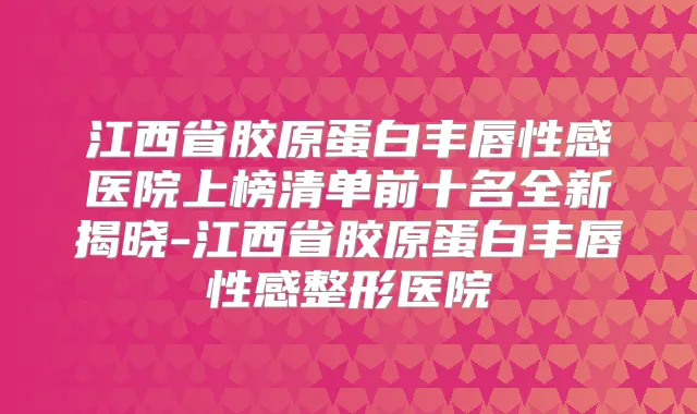 江西省胶原蛋白丰唇性感医院上榜清单前十名全新揭晓-江西省胶原蛋白丰唇性感整形医院