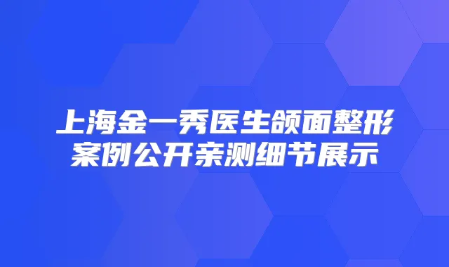 上海金一秀医生颌面整形案例公开亲测细节展示