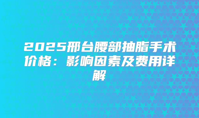 2025邢台腰部抽脂手术价格：影响因素及费用详解