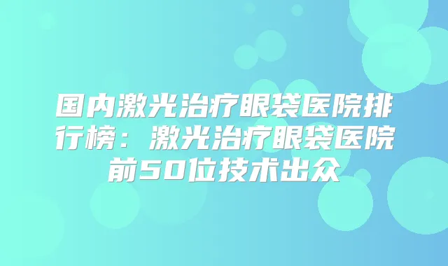 国内激光眼袋医院排行榜：激光眼袋医院前50位技术出众