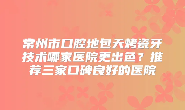 常州市口腔地包天烤瓷牙技术哪家医院更出色？推荐三家口碑良好的医院
