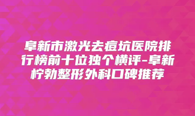 阜新市激光去痘坑医院排行榜前十位独个横评-阜新柠勃整形外科口碑推荐