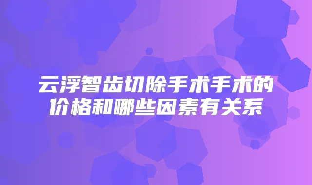 云浮智齿切除手术手术的价格和哪些因素有关系