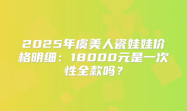 2025年虞美人瓷娃娃价格明细：18000元是一次性全款吗？