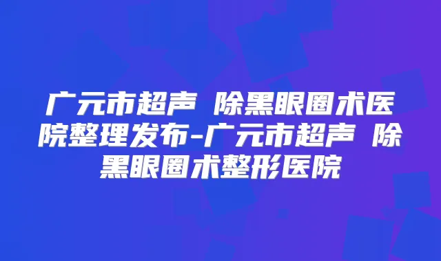 广元市超声袪除黑眼圈术医院整理发布-广元市超声袪除黑眼圈术整形医院