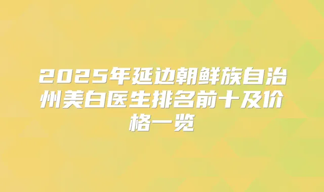2025年延边朝鲜族自治州美白医生排名前十及价格一览