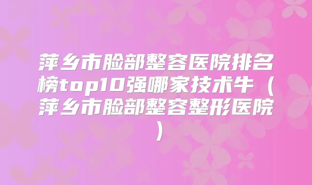 萍乡市脸部整容医院排名榜top10强哪家技术牛(萍乡市脸部整容整形医院)