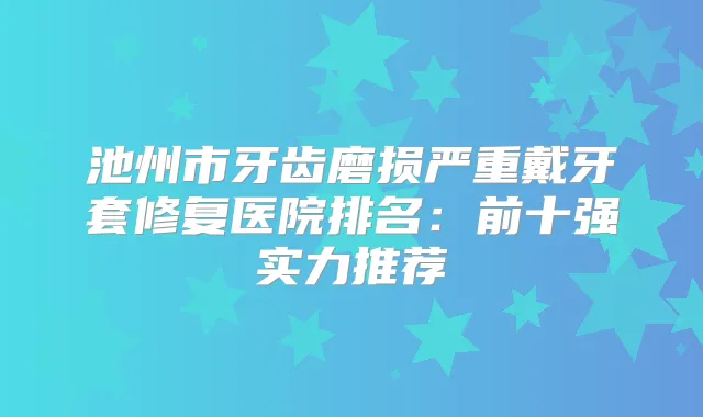 池州市牙齿磨损严重戴牙套修复医院排名：前十强实力推荐