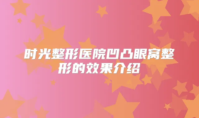 时光整形医院凹凸眼窝整形的效果介绍