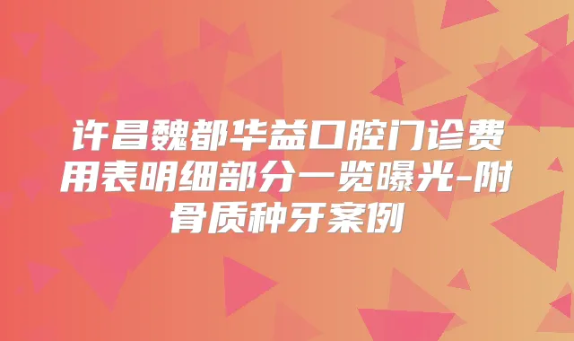 许昌魏都华益口腔门诊费用表明细部分一览曝光-附骨质种牙案例