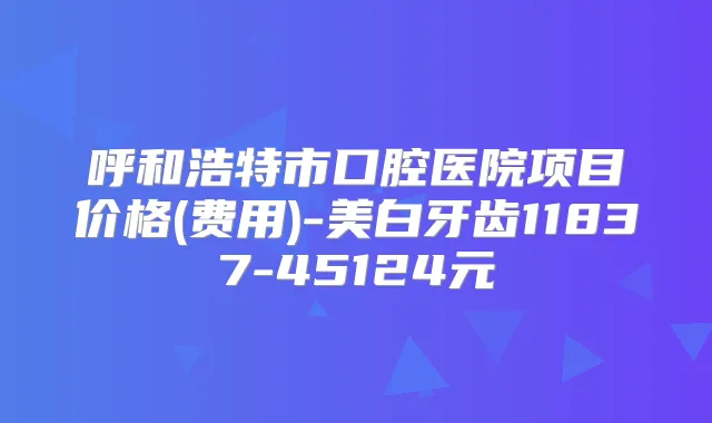 呼和浩特市口腔医院项目价格(费用)-美白牙齿11837-45124元