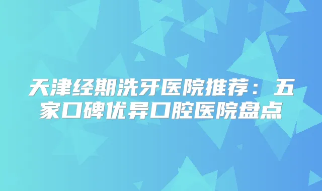 天津经期洗牙医院推荐:五家口碑优异口腔医院盘点