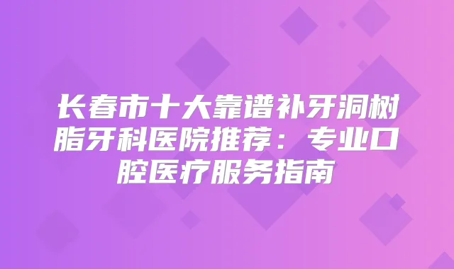 长春市十大靠谱补牙洞树脂牙科医院推荐：专业口腔医疗服务指南