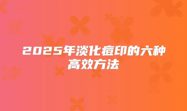 2025年淡化痘印的六种高效方法