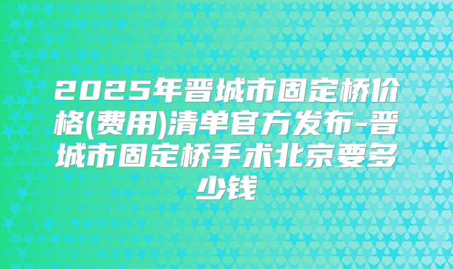 2025年晋城市固定桥价格(费用)清单官方发布-晋城市固定桥手术北京要多少钱