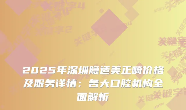 2025年深圳隐适美正畸价格及服务详情：各大口腔机构全面解析