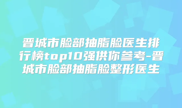晋城市脸部抽脂脸医生排行榜top10强供你参考-晋城市脸部抽脂脸整形医生